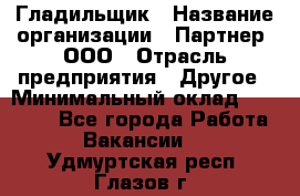 Гладильщик › Название организации ­ Партнер, ООО › Отрасль предприятия ­ Другое › Минимальный оклад ­ 20 000 - Все города Работа » Вакансии   . Удмуртская респ.,Глазов г.